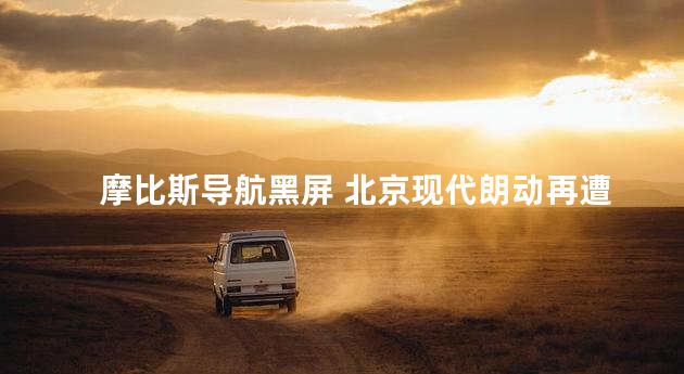 摩比斯导航黑屏 北京现代朗动再遭车主诟病